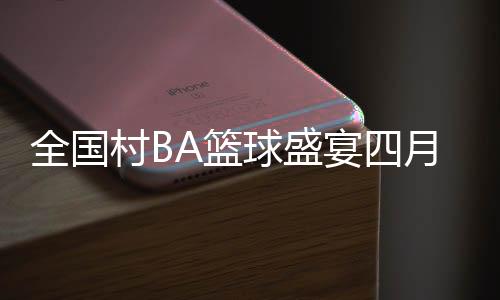 全国村BA篮球盛宴四月启幕，展现乡村新活力