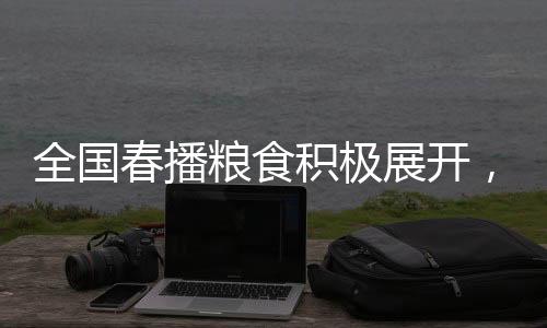 全国春播粮食积极展开，已播种面积达3500多万亩