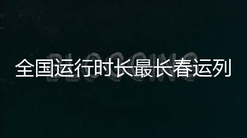 全国运行时长最长春运列车正式开通，打破纪录，引领春运新篇章