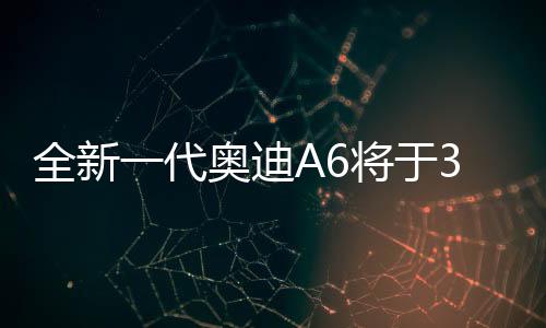全新一代奥迪A6将于3月4日亮相，全新升级，重塑豪华轿车标杆