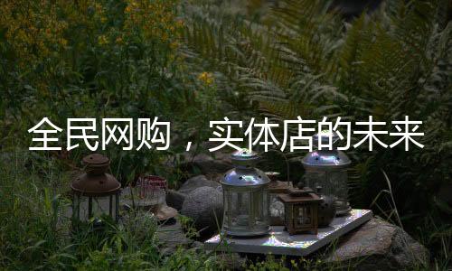 全民网购，实体店的未来在哪里？
