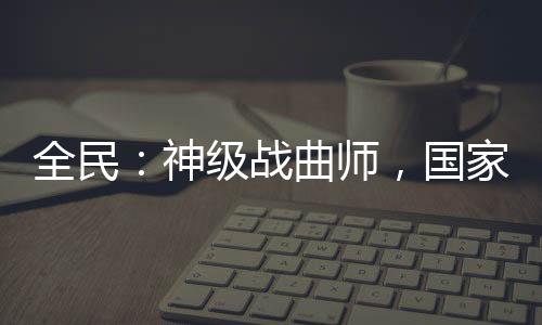 全民：神级战曲师，国家带我练级