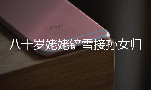 八十岁姥姥铲雪接孙女归，温暖冬日里的感人瞬间