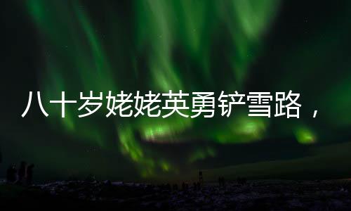 八十岁姥姥英勇铲雪路，迎接女孩回家的暖心故事