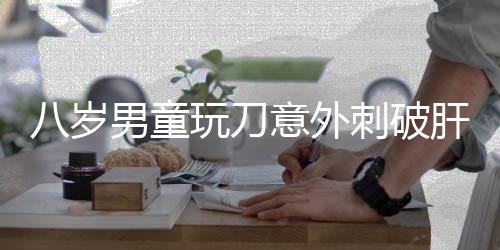 八岁男童玩刀意外刺破肝脏，紧急手术挽救生命