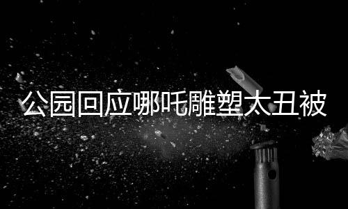 公园回应哪吒雕塑太丑被重塑肉身，重塑文化符号，展现艺术新生
