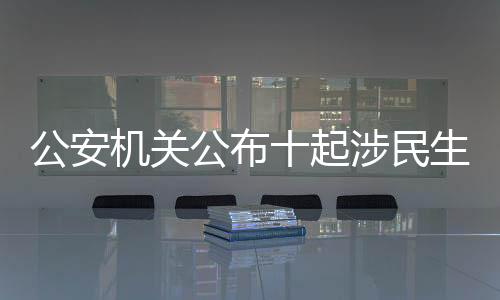 公安机关公布十起涉民生谣言案件，坚决维护社会良好秩序
