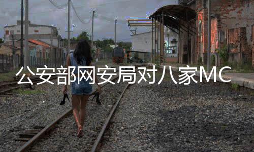 公安部网安局对八家MCN机构进行处罚，强化网络监管，维护良好生态
