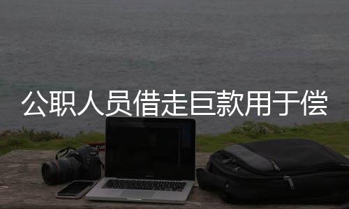 公职人员借走巨款用于偿还赌债，官方紧急介入调查处理