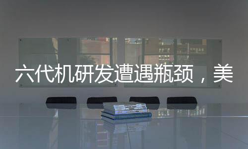 六代机研发遭遇瓶颈，美军战略方向调整探究