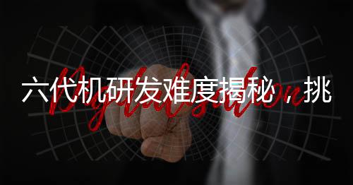 六代机研发难度揭秘，挑战与技术的双重考验