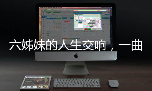 六姊妹的人生交响，一曲六味的生命赞歌