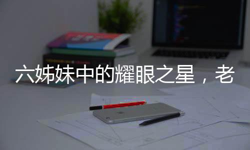 六姊妹中的耀眼之星，老五刘小玲的非凡人生之路