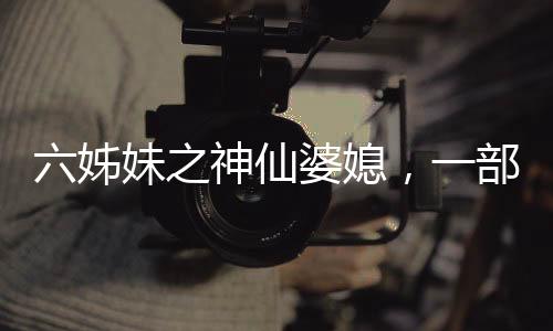 六姊妹之神仙婆媳，一部充满温情与深度的佳作