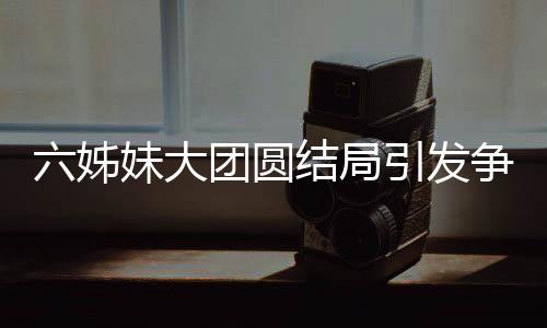 六姊妹大团圆结局引发争议，为何观众不买账？