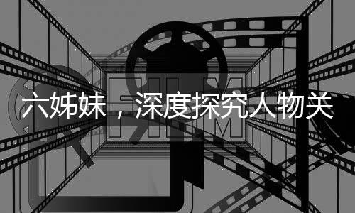 六姊妹，深度探究人物关系，演绎复杂情感，令人心累之作