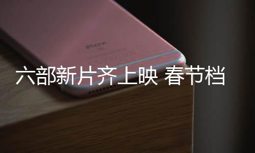 六部新片齐上映 春节档电影任你来选