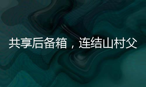 共享后备箱，连结山村父母的暖心纽带