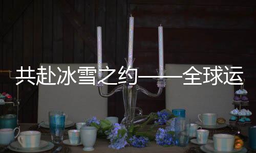 共赴冰雪之约——全球运动员齐聚冰雪盛会