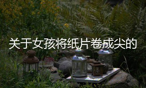 关于女孩将纸片卷成尖的形状塞入胸部的谣言和误解解析