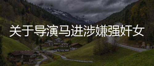 关于导演马进涉嫌强奸女星一案被判刑的新闻报道
