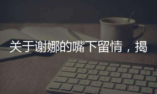 关于谢娜的嘴下留情，揭示背后的深层故事一文深度解读
