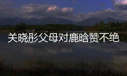 关晓彤父母对鹿晗赞不绝口，恋情备受瞩目