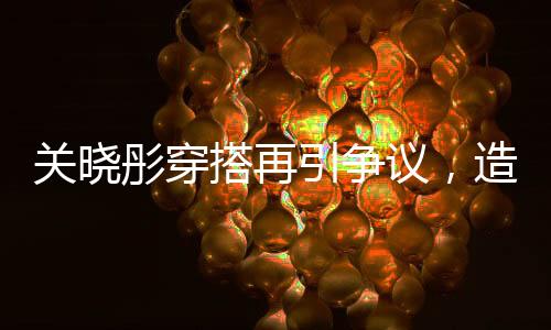 关晓彤穿搭再引争议，造型师表态，下次还穿