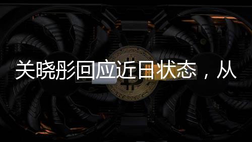 关晓彤回应近日状态，从镜头前看青春活力的呈现