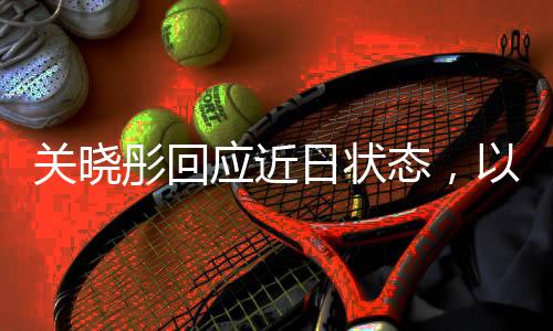 关晓彤回应近日状态，以积极态度面对挑战，展现真实自我