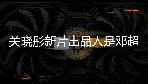 关晓彤新片出品人是邓超，两大明星联手打造佳作