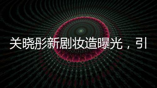 关晓彤新剧妆造曝光，引领时尚潮流，期待值直线上升