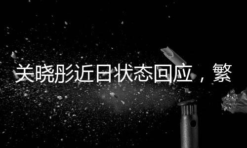 关晓彤近日状态回应，繁忙行程与健康平衡的追求