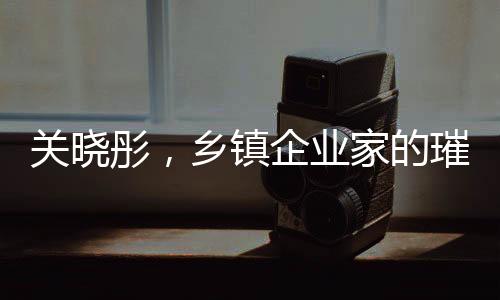 关晓彤，乡镇企业家的璀璨之星