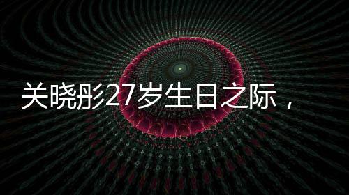 关晓彤27岁生日之际，鹿晗缺席，二人感情状况引发热议