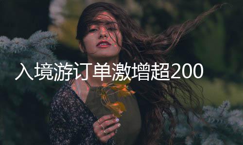 入境游订单激增超200%，旅游业迎来复苏繁荣期