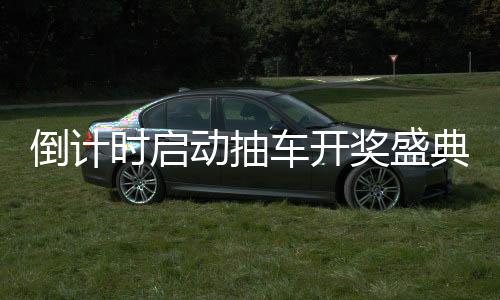倒计时启动抽车开奖盛典倒计时第六天，激动人心的瞬间即将来临！