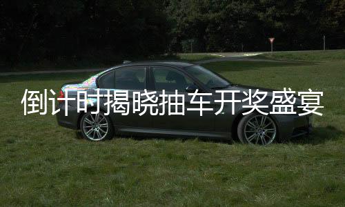 倒计时揭晓抽车开奖盛宴倒计时第六天，活动揭秘与期待