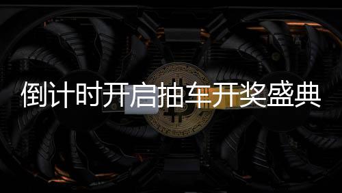倒计时开启抽车开奖盛典倒计时第六天，期待与惊喜即将来临！