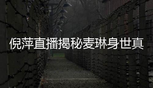 倪萍直播揭秘麦琳身世真相，一场深度探讨真实人生的直播对话