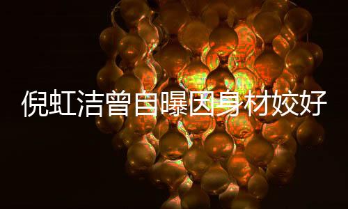 倪虹洁曾自曝因身材姣好感到羞耻，深度解读女性的内心挣扎与自我认知的历程