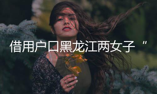 借用户口黑龙江两女子“互换”身份19年，一方将对方告上法庭，一审判了