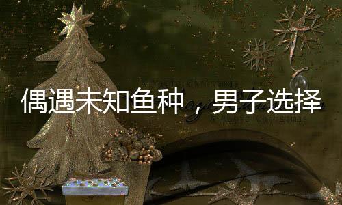 偶遇未知鱼种，男子选择放生，尊重自然和谐共生