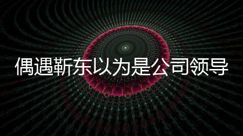 偶遇靳东以为是公司领导，一场戏剧化的误会