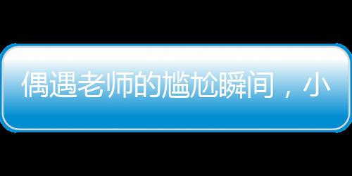 偶遇老师的尴尬瞬间，小孩姐的智慧应对