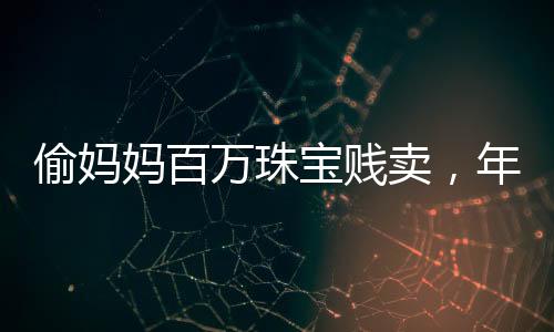 偷妈妈百万珠宝贱卖，年轻女子贪婪行为引发社会关注