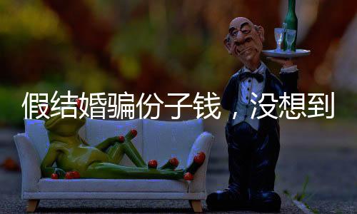 假结婚骗份子钱，没想到是富豪老板