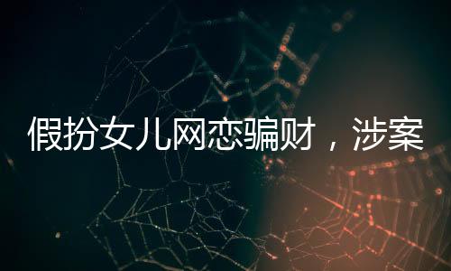 假扮女儿网恋骗财，涉案金额高达22万——警醒网恋背后的陷阱