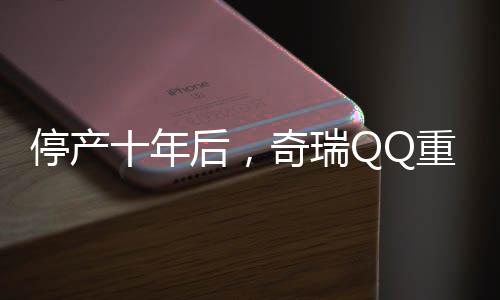 停产十年后，奇瑞QQ重归市场，再次点燃国民热情