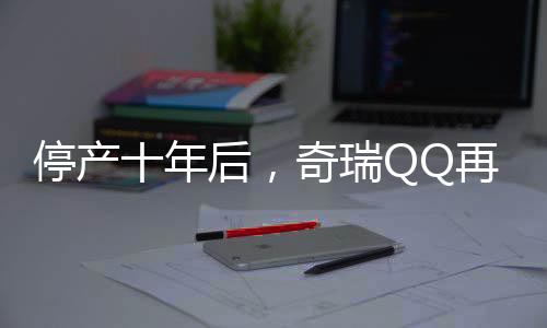 停产十年后，奇瑞QQ再度回归，重燃市场热情